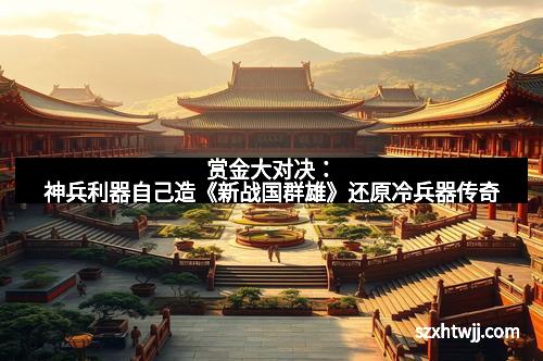 赏金大对决:神兵利器自己造《新战国群雄》还原冷兵器传奇