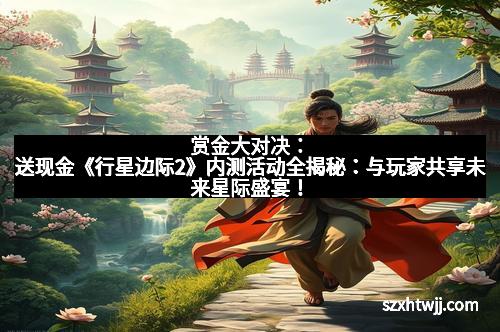 赏金大对决:送现金《行星边际2》内测活动全揭秘:与玩家共享未来星际盛宴!
